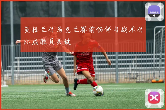 英格兰对乌克兰赛前伤停与战术对比成胜负关键