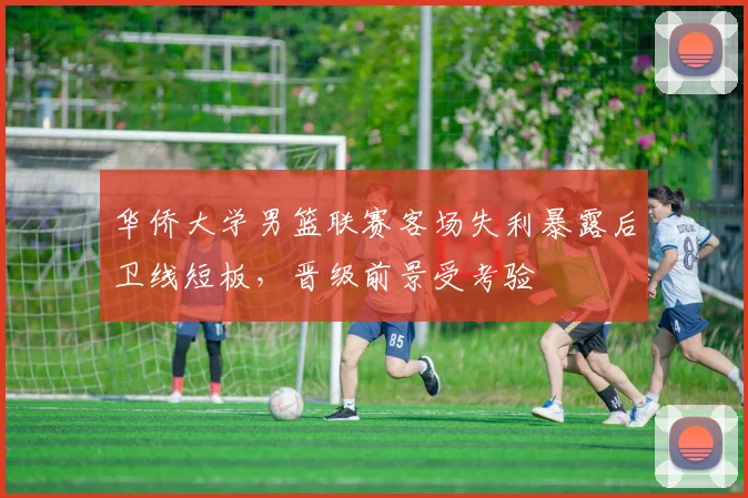 华侨大学男篮联赛客场失利暴露后卫线短板，晋级前景受考验