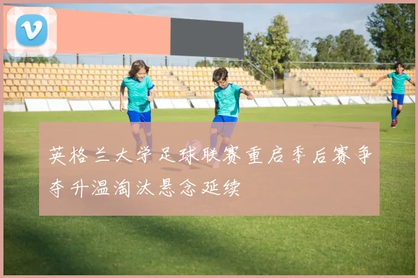 英格兰大学足球联赛重启季后赛争夺升温淘汰悬念延续