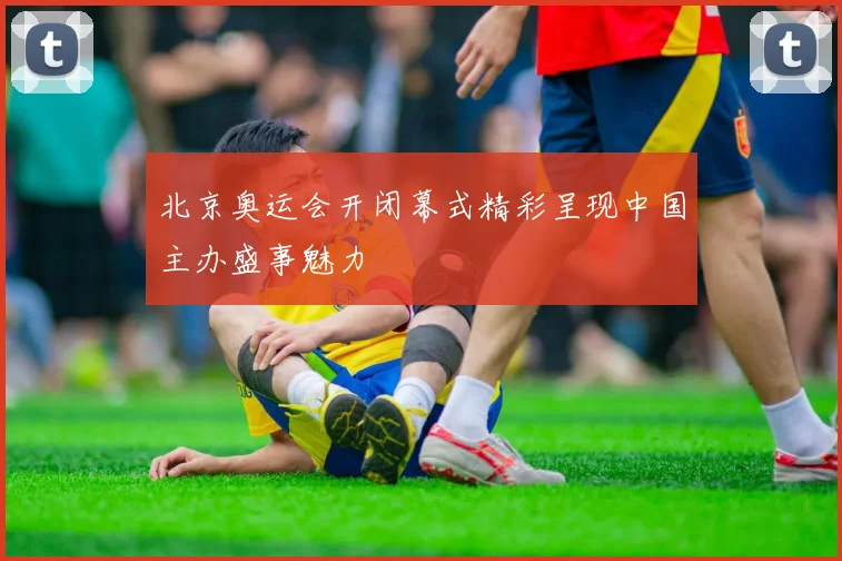 北京奥运会开闭幕式精彩呈现中国主办盛事魅力