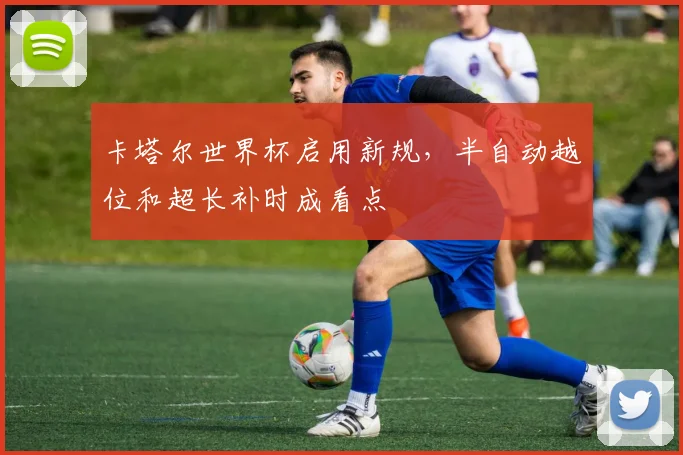 卡塔尔世界杯启用新规,半自动越位和超长补时成看点