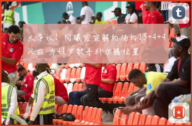 大争议!同曦官宣解约场均15+4+4汉兹 为41岁歌手科尔腾位置