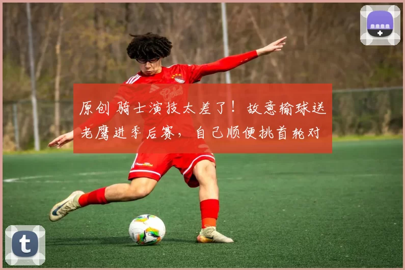 原创 骑士演技太差了！故意输球送老鹰进季后赛，自己顺便挑首轮对手