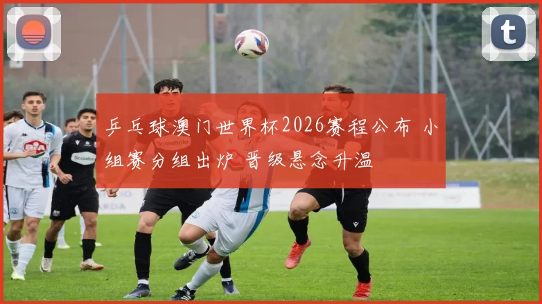 乒乓球澳门世界杯2026赛程公布 小组赛分组出炉 晋级悬念升温