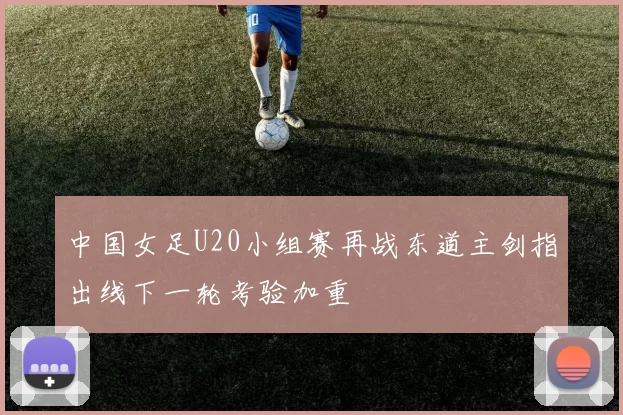 中国女足U20小组赛再战东道主剑指出线下一轮考验加重