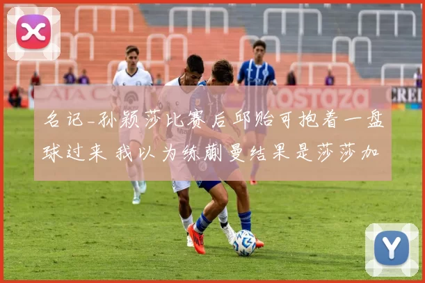 名记_孙颖莎比赛后邱贻可抱着一盘球过来 我以为练蒯曼结果是莎莎加练