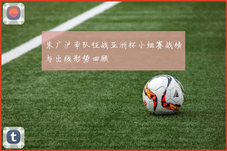 朱广沪率队征战亚洲杯小组赛战绩与出线形势回顾