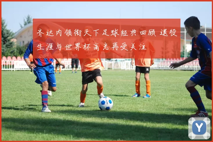 齐达内领衔天下足球经典回顾 退役生涯与世界杯高光再受关注