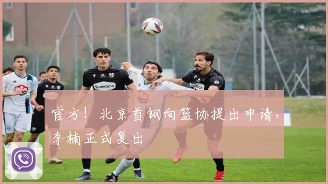 官方！北京首钢向篮协提出申请，李楠正式复出