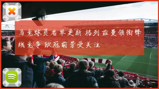 马竞球员名单更新 格列兹曼领衔锋线竞争 欧冠前景受关注
