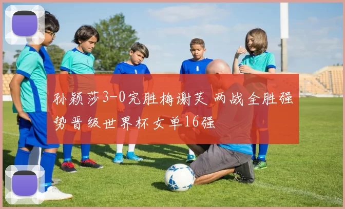 孙颖莎3-0完胜梅谢芙 两战全胜强势晋级世界杯女单16强