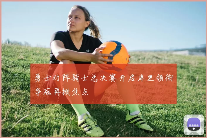 勇士对阵骑士总决赛开启库里领衔争冠再掀焦点