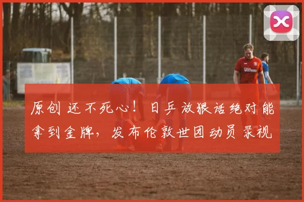 原创 还不死心!日乒放狠话绝对能拿到金牌,发布伦敦世团动员录视频,正式向国乒男队宣战