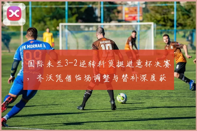 国际米兰3-2逆转科莫挺进意杯决赛，齐沃凭借临场调整与替补深度获胜_苏契奇_比赛_国米