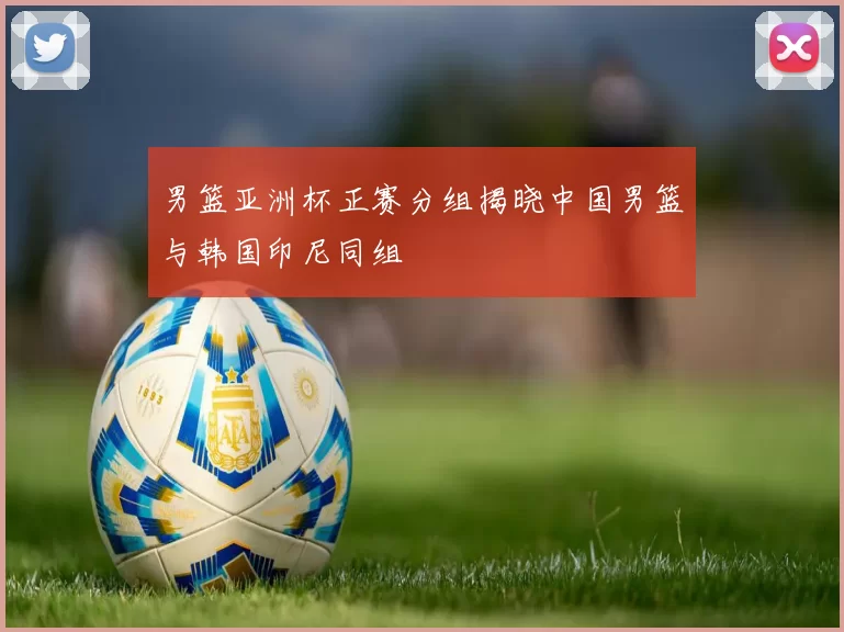 男篮亚洲杯正赛分组揭晓中国男篮与韩国印尼同组