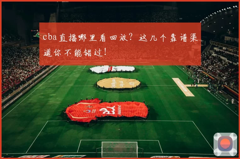 cba直播哪里看回放？这几个靠谱渠道你不能错过！