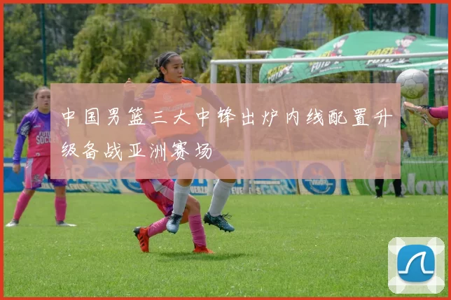 中国男篮三大中锋出炉内线配置升级备战亚洲赛场