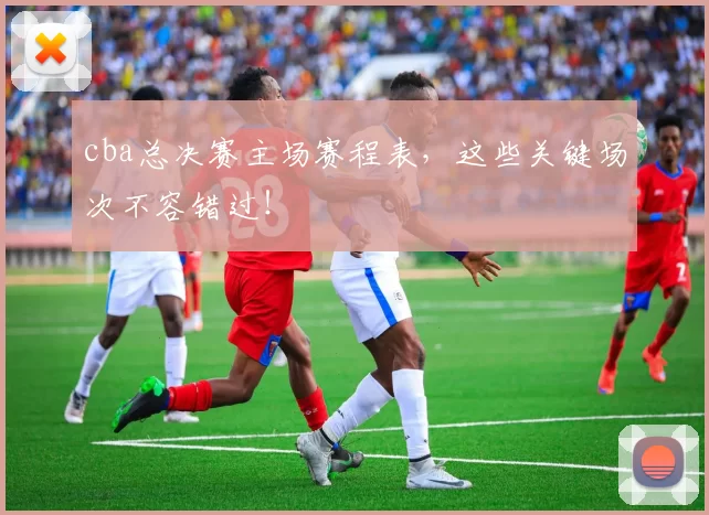 cba总决赛主场赛程表，这些关键场次不容错过！