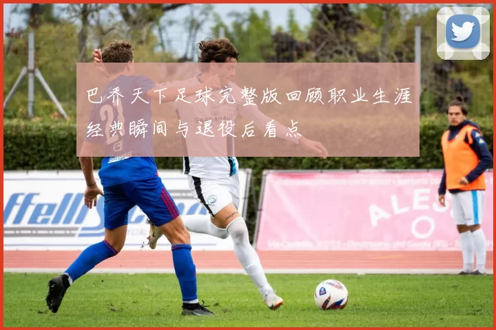 巴乔天下足球完整版回顾职业生涯经典瞬间与退役后看点