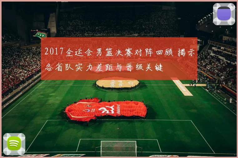 2017全运会男篮决赛对阵回顾 揭示各省队实力差距与晋级关键