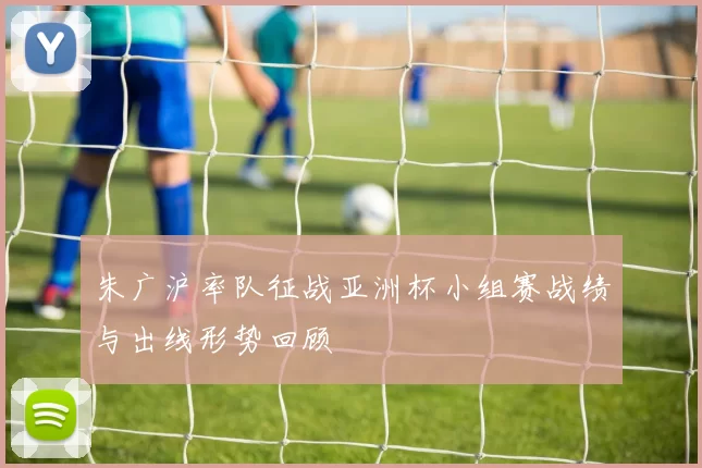 朱广沪率队征战亚洲杯小组赛战绩与出线形势回顾