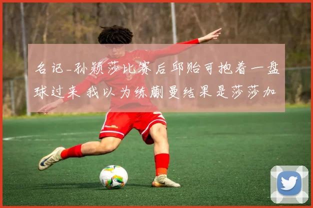 名记_孙颖莎比赛后邱贻可抱着一盘球过来 我以为练蒯曼结果是莎莎加练