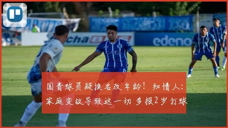 国青球员疑换名改年龄！知情人：家庭变故导致这一切 多报2岁打球