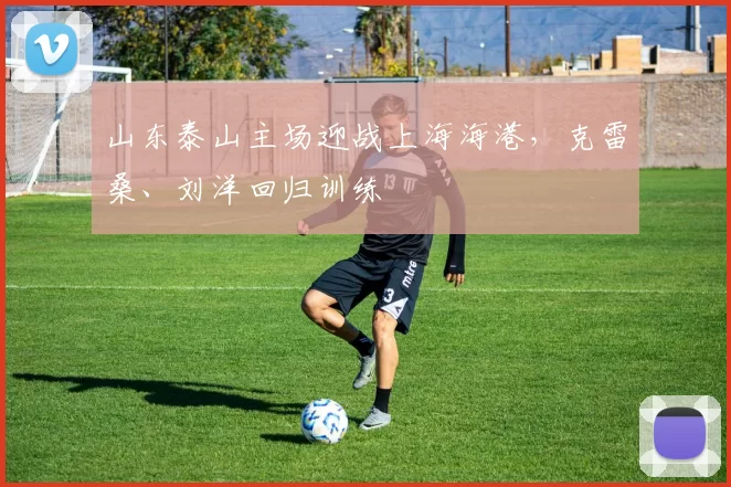 山东泰山主场迎战上海海港，克雷桑、刘洋回归训练